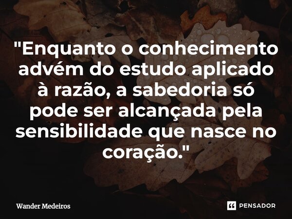 ⁠"Enquanto o conhecimento advém do estudo aplicado à razão, a sabedoria só pode ser alcançada pela sensibilidade que nasce no coração."... Frase de Wander Medeiros.