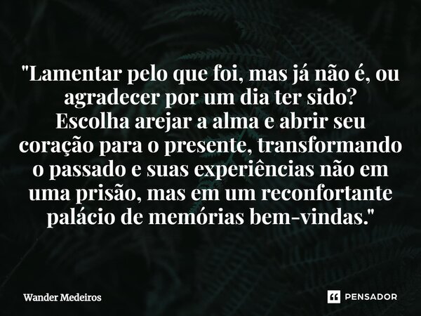 "Lamentar pelo que foi, mas já não é, ou agradecer por um dia ter sido? Escolha arejar a alma e abrir seu coração para o presente, transformando o passado ... Frase de Wander Medeiros.