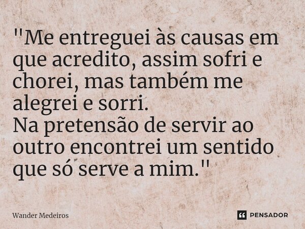 ⁠"Me entreguei às causas em que acredito, assim sofri e chorei, mas também me alegrei e sorri. Na pretensão de servir ao outro encontrei um sentido que só ... Frase de Wander Medeiros.