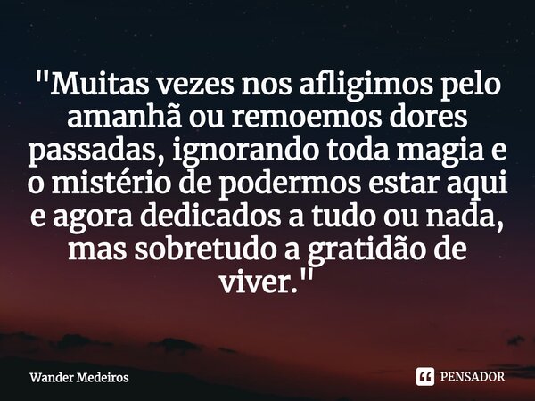 ⁠"Muitas vezes nos afligimos pelo amanhã ou remoemos dores passadas, ignorando toda magia e o mistério de podermos estar aqui e agora dedicados a tudo ou n... Frase de Wander Medeiros.