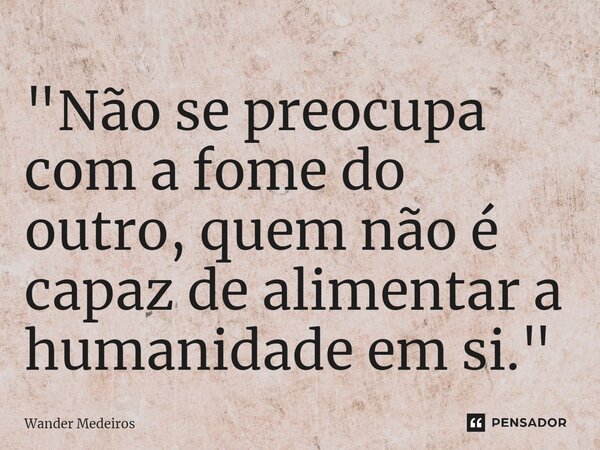 ⁠"Não se preocupa com a fome do outro, quem não é capaz de alimentar a humanidade em si."... Frase de Wander Medeiros.