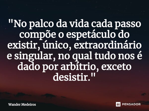 ⁠"No palco da vida cada passo compõe o espetáculo do existir, único, extraordinário e singular, no qual tudo nos é dado por arbítrio, exceto desistir."... Frase de Wander Medeiros.