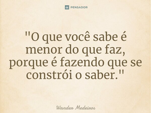 ⁠"O que você sabe é menor do que faz, porque é fazendo que se constrói o saber."... Frase de Wander Medeiros.