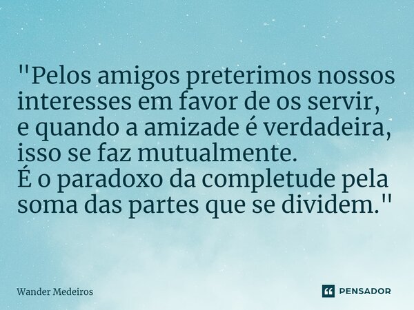 "⁠Pelos amigos preterimos nossos interesses em favor de os servir, e quando a amizade é verdadeira, isso se faz mutualmente. É o paradoxo da completude pel... Frase de Wander Medeiros.