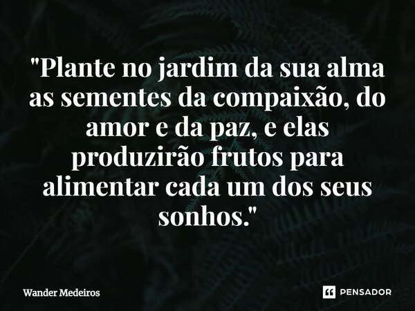 "⁠Plante no jardim da sua alma as sementes da compaixão, do amor e da paz, e elas produzirão frutos para alimentar cada um dos seus sonhos."... Frase de Wander Medeiros.