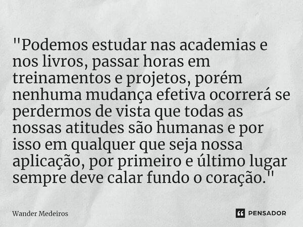 ⁠"Podemos estudar nas academias e nos livros, passar horas em treinamentos e projetos, porém nenhuma mudança efetiva ocorrerá se perdermos de vista que tod... Frase de Wander Medeiros.