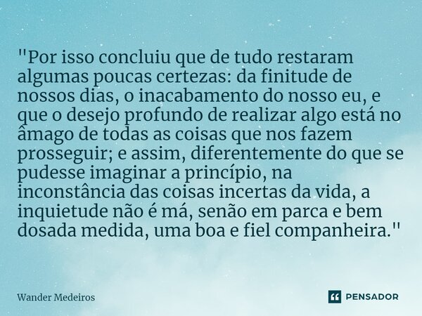 ⁠"Por isso concluiu que de tudo restaram algumas poucas certezas: da finitude de nossos dias, o inacabamento do nosso eu, e que o desejo profundo de realiz... Frase de Wander Medeiros.