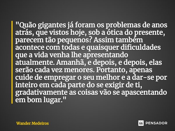 "Quão gigantes já foram os problemas de anos atrás, que vistos hoje, sob a ótica do presente, parecem tão pequenos? Assim também acontece com todas e quai... Frase de Wander Medeiros.
