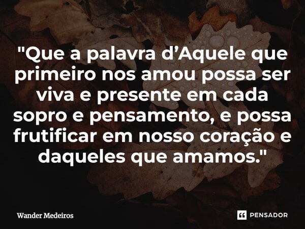 ⁠"Que a palavra d’Aquele que primeiro nos amou possa ser viva e presente em cada sopro e pensamento, e possa frutificar em nosso coração e daqueles que ama... Frase de Wander Medeiros.