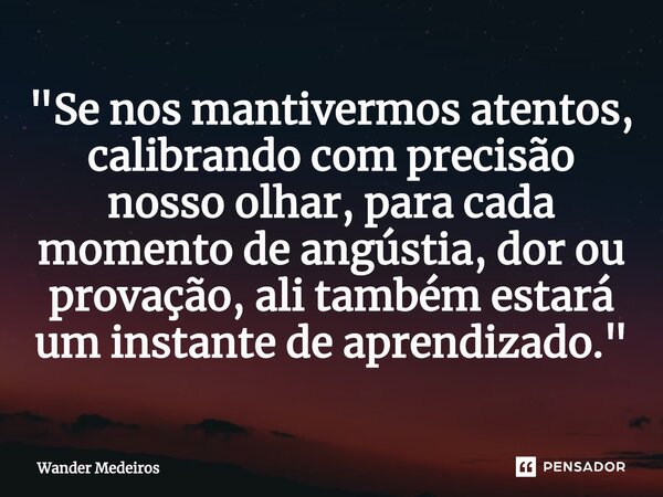 "⁠Se nos mantivermos atentos, calibrando com precisão nosso olhar, para cada momento de angústia, dor ou provação, ali também estará um instante de aprendi... Frase de Wander Medeiros.