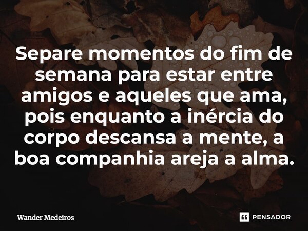 ⁠Separe momentos do fim de semana para estar entre amigos e aqueles que ama, pois enquanto a inércia do corpo descansa a mente, a boa companhia areja a alma.... Frase de Wander Medeiros.