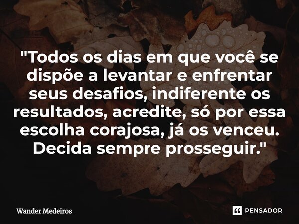 "Todos os dias em que você se dispõe a levantar e enfrentar seus desafios, indiferente os resultados, acredite, só por essa escolha corajosa, já os venceu.... Frase de Wander Medeiros.