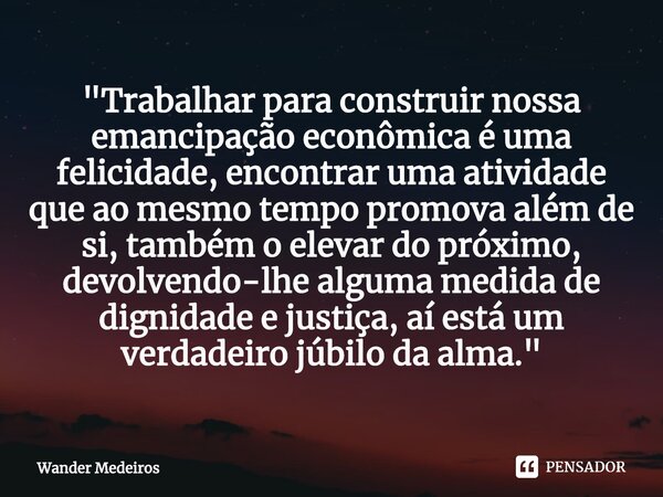 "Trabalhar para construir nossa emancipação econômica é uma felicidade, encontrar uma atividade que ao mesmo tempo promova além de si, também o elevar do p... Frase de Wander Medeiros.