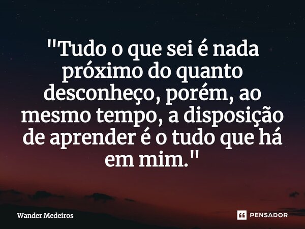 "⁠Tudo o que sei é nada próximo do quanto desconheço, porém, ao mesmo tempo, a disposição de aprender é o tudo que há em mim."... Frase de Wander Medeiros.