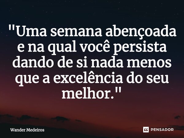 ⁠"Uma semana abençoada e na qual você persista dando de si nada menos que a excelência do seu melhor."... Frase de Wander Medeiros.