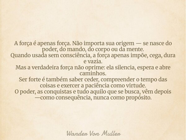 A força é apenas força. Não importa sua origem — se nasce do poder, do mando, do corpo ou da mente. Quando usada sem consciência, a força apenas impõe, cega, du... Frase de Wander Von Muller.