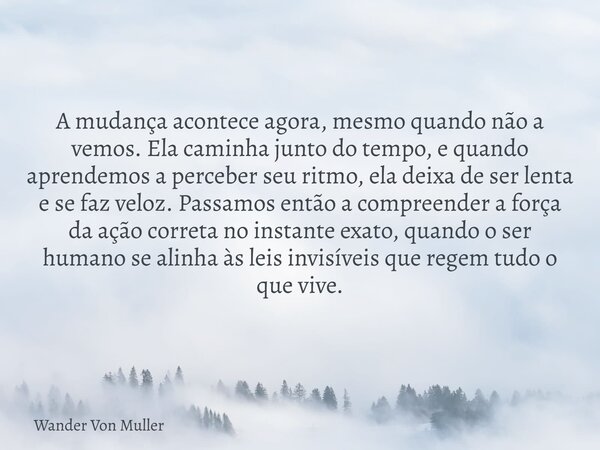 A mudança acontece agora, mesmo quando não a vemos. Ela caminha junto do tempo, e quando aprendemos a perceber seu ritmo, ela deixa de ser lenta e se faz veloz.... Frase de Wander Von Muller.