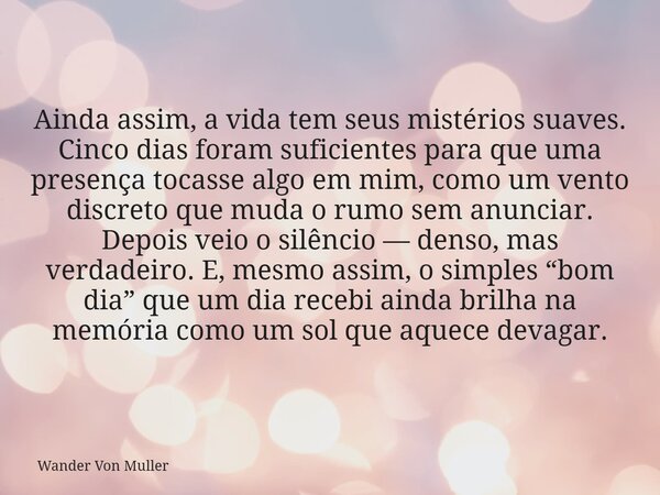 Ainda assim, a vida tem seus mistérios suaves. Cinco dias foram suficientes para que uma presença tocasse algo em mim, como um vento discreto que muda o rumo se... Frase de Wander Von Muller.