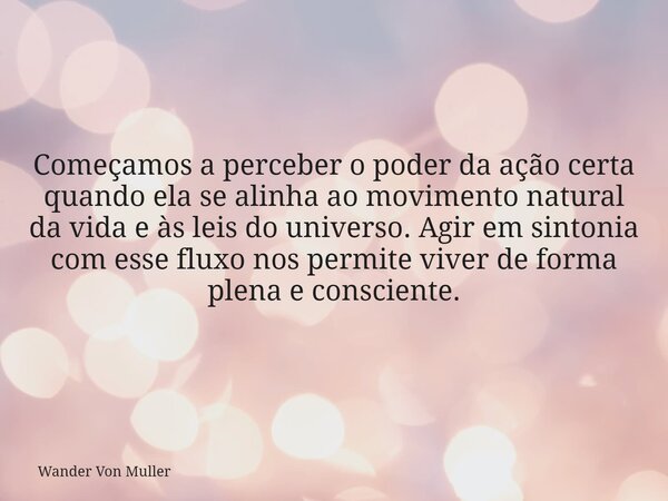 Começamos a perceber o poder da ação certa quando ela se alinha ao movimento natural da vida e às leis do universo. Agir em sintonia com esse fluxo nos permite ... Frase de Wander Von Muller.