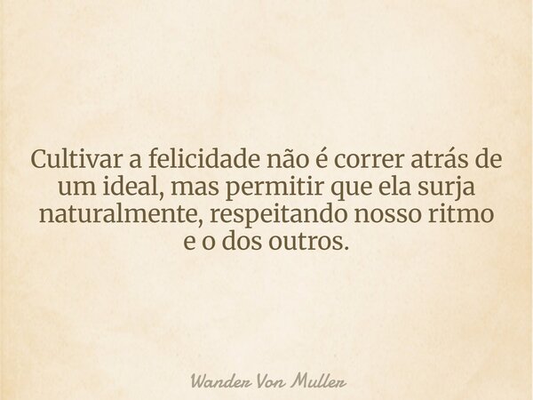 Cultivar a felicidade não é correr atrás de um ideal, mas permitir que ela surja naturalmente, respeitando nosso ritmo e o dos outros.... Frase de Wander Von Muller.