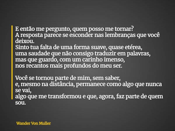 E então me pergunto, quem posso me tornar? A resposta parece se esconder nas lembranças que você deixou. Sinto tua falta de uma forma suave, quase etérea, uma s... Frase de Wander Von Muller.