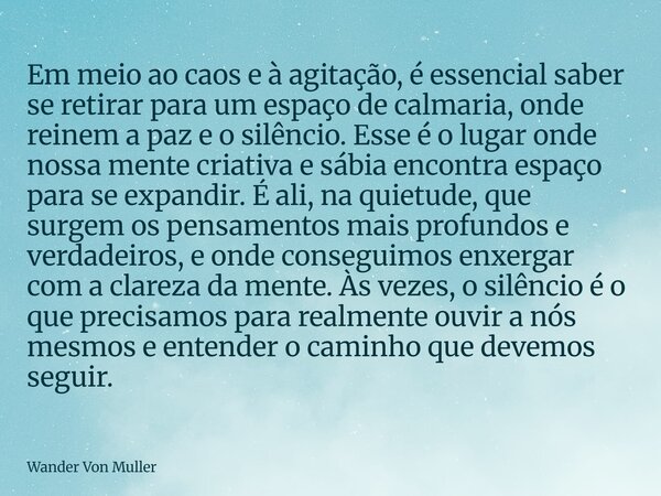 Em meio ao caos e à agitação, é essencial saber se retirar para um espaço de calmaria, onde reinem a paz e o silêncio. Esse é o lugar onde nossa mente criativa ... Frase de Wander Von Muller.
