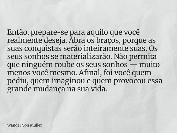 Então, prepare-se para aquilo que você realmente deseja. Abra os braços, porque as suas conquistas serão inteiramente suas. Os seus sonhos se materializarão. Nã... Frase de Wander Von Muller.