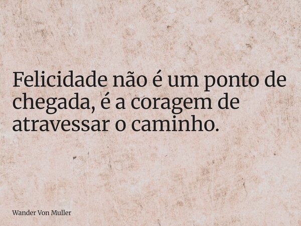 Felicidade não é um ponto de chegada, é a coragem de atravessar o caminho.... Frase de Wander Von Muller.