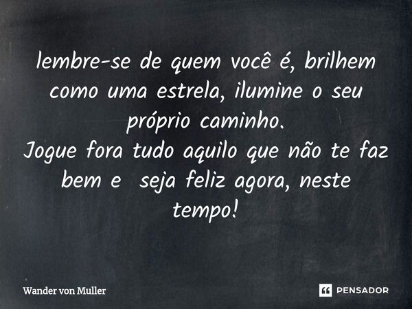 ⁠lembre-se de quem você é, brilhem como uma estrela, ilumine o seu próprio caminho. Jogue fora tudo aquilo que não te faz bem e seja feliz agora, neste tempo!... Frase de Wander von Muller.