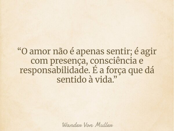 “O amor não é apenas sentir; é agir com presença, consciência e responsabilidade. É a força que dá sentido à vida.”... Frase de Wander Von Muller.