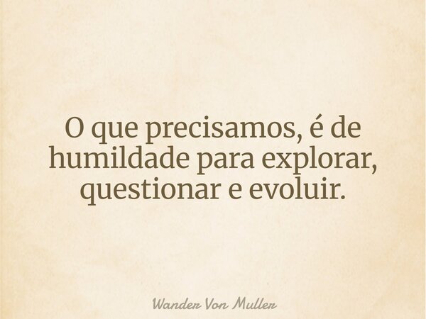 O que precisamos, é de humildade para explorar, questionar e evoluir.... Frase de Wander Von Muller.