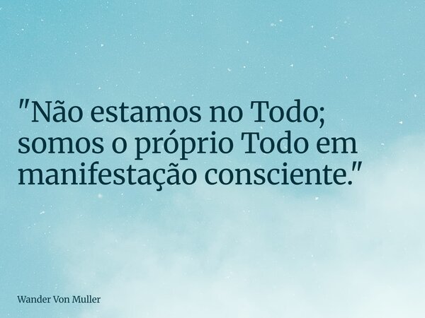 "Não estamos no Todo; somos o próprio Todo em manifestação consciente."... Frase de Wander Von Muller.
