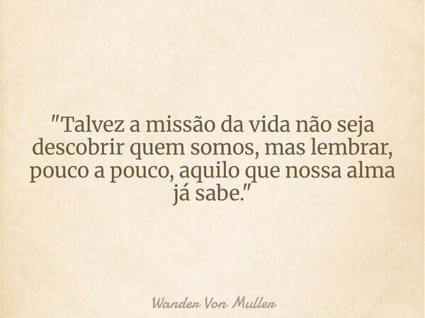 "Talvez a missão da vida não seja descobrir quem somos, mas lembrar, pouco a pouco, aquilo que nossa alma já sabe."... Frase de Wander Von Muller.
