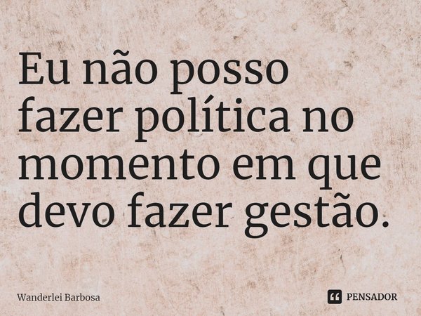 Eu não posso fazer política no momento em que devo fazer gestão.... Frase de Wanderlei Barbosa.