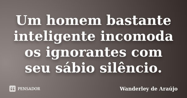 Um homem bastante inteligente incomoda os ignorantes com seu sábio silêncio.... Frase de Wanderley de Araújo.