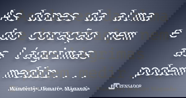 As dores da alma e do coração nem as lágrimas podem medir....... Frase de Wanderley Donaire Maganha.