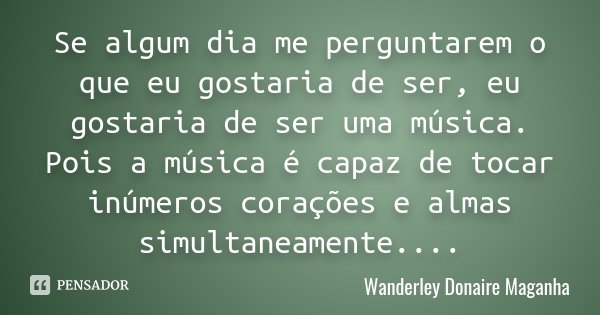 Se algum dia me perguntarem o que eu gostaria de ser, eu gostaria de ser uma música. Pois a música é capaz de tocar inúmeros corações e almas simultaneamente...... Frase de Wanderley Donaire Maganha.