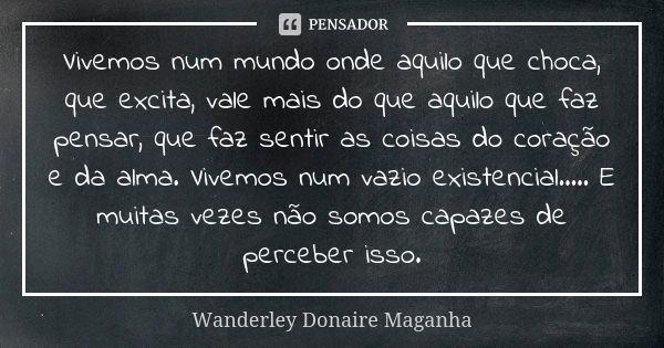 Vivemos num mundo onde aquilo que choca, que excita, vale mais do que aquilo que faz pensar, que faz sentir as coisas do coração e da alma. Vivemos num vazio ex... Frase de Wanderley Donaire Maganha.