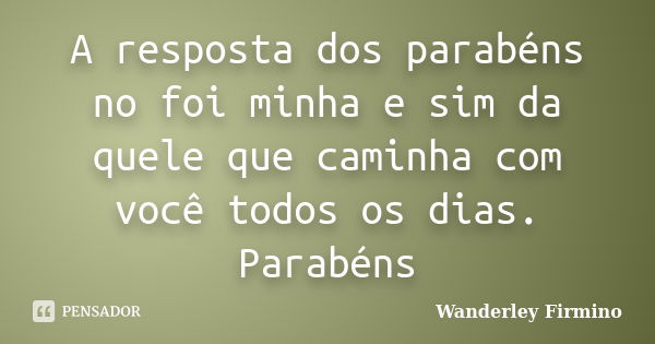 A resposta dos parabéns no foi minha e sim da quele que caminha com você todos os dias. Parabéns... Frase de Wanderley Firmino.