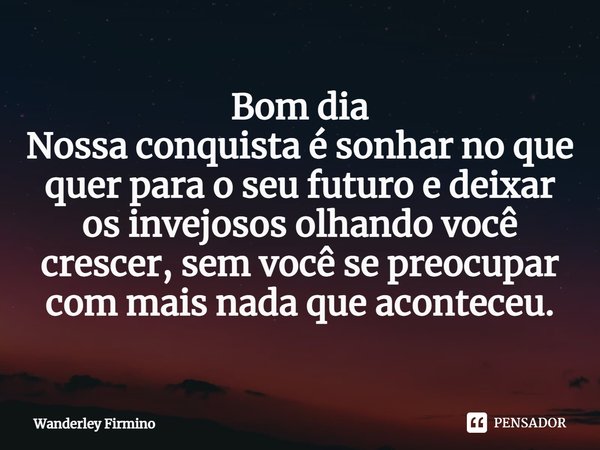 Bom dia
Nossa conquista é sonhar no que quer para o seu ⁠futuro e deixar os invejosos olhando você crescer, sem você se preocupar com mais nada que aconteceu.... Frase de Wanderley Firmino.