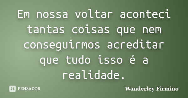 Em nossa voltar aconteci tantas coisas que nem conseguirmos acreditar que tudo isso é a realidade.... Frase de Wanderley Firmino.