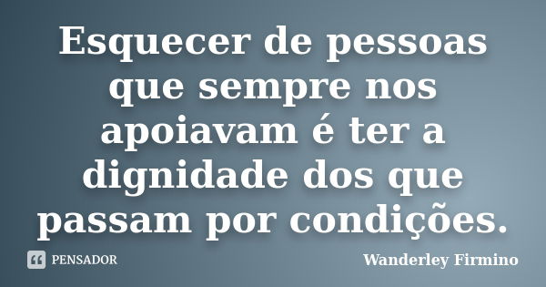 Esquecer de pessoas que sempre nos apoiavam é ter a dignidade dos que passam por condições.... Frase de Wanderley Firmino.