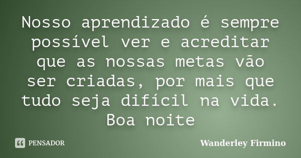 Nosso aprendizado é sempre possível ver e acreditar que as nossas metas vão ser criadas, por mais que tudo seja difícil na vida. Boa noite... Frase de Wanderley Firmino.