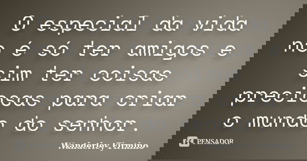 O especial da vida no é só ter amigos e sim ter coisas preciosas para criar o mundo do senhor.... Frase de Wanderley Firmino.