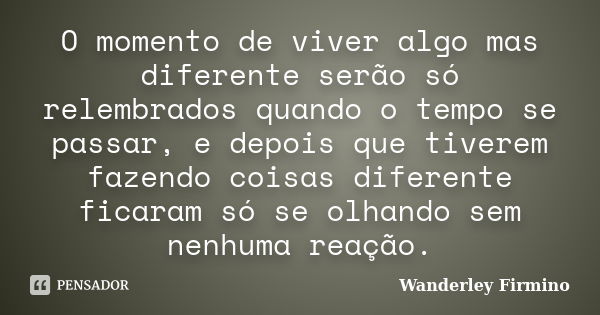 O momento de viver algo mas diferente serão só relembrados quando o tempo se passar, e depois que tiverem fazendo coisas diferente ficaram só se olhando sem nen... Frase de Wanderley Firmino.