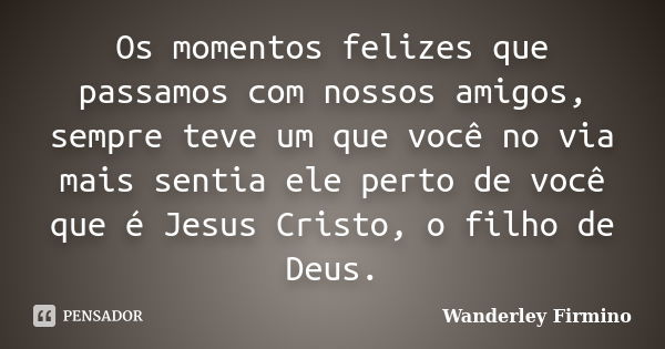 Os momentos felizes que passamos com nossos amigos, sempre teve um que você no via mais sentia ele perto de você que é Jesus Cristo, o filho de Deus.... Frase de Wanderley Firmino.