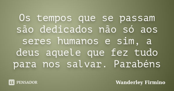 Os tempos que se passam são dedicados não só aos seres humanos e sim, a deus aquele que fez tudo para nos salvar. Parabéns... Frase de Wanderley Firmino.