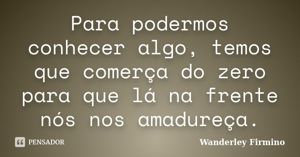 Para podermos conhecer algo, temos que comerça do zero para que lá na frente nós nos amadureça.... Frase de Wanderley Firmino.