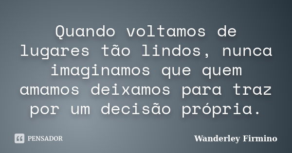 Quando voltamos de lugares tão lindos, nunca imaginamos que quem amamos deixamos para traz por um decisão própria.... Frase de Wanderley Firmino.