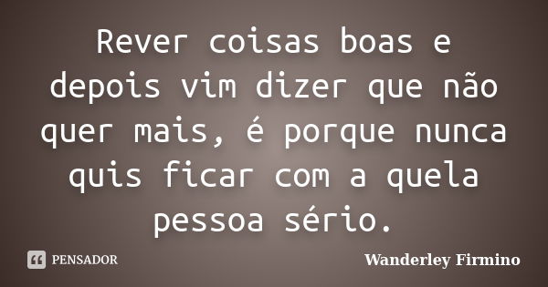 Rever coisas boas e depois vim dizer que não quer mais, é porque nunca quis ficar com a quela pessoa sério.... Frase de Wanderley Firmino.